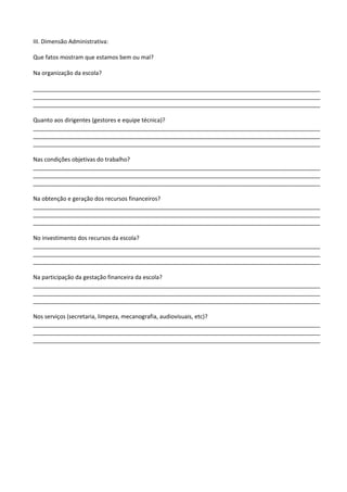 III. Dimensão Administrativa:
Que fatos mostram que estamos bem ou mal?
Na organização da escola?
__________________________________________________________________________________________
__________________________________________________________________________________________
__________________________________________________________________________________________
Quanto aos dirigentes (gestores e equipe técnica)?
__________________________________________________________________________________________
__________________________________________________________________________________________
__________________________________________________________________________________________
Nas condições objetivas do trabalho?
__________________________________________________________________________________________
__________________________________________________________________________________________
__________________________________________________________________________________________
Na obtenção e geração dos recursos financeiros?
__________________________________________________________________________________________
__________________________________________________________________________________________
__________________________________________________________________________________________
No investimento dos recursos da escola?
__________________________________________________________________________________________
__________________________________________________________________________________________
__________________________________________________________________________________________
Na participação da gestação financeira da escola?
__________________________________________________________________________________________
__________________________________________________________________________________________
__________________________________________________________________________________________
Nos serviços (secretaria, limpeza, mecanografia, audiovisuais, etc)?
__________________________________________________________________________________________
__________________________________________________________________________________________
__________________________________________________________________________________________
 