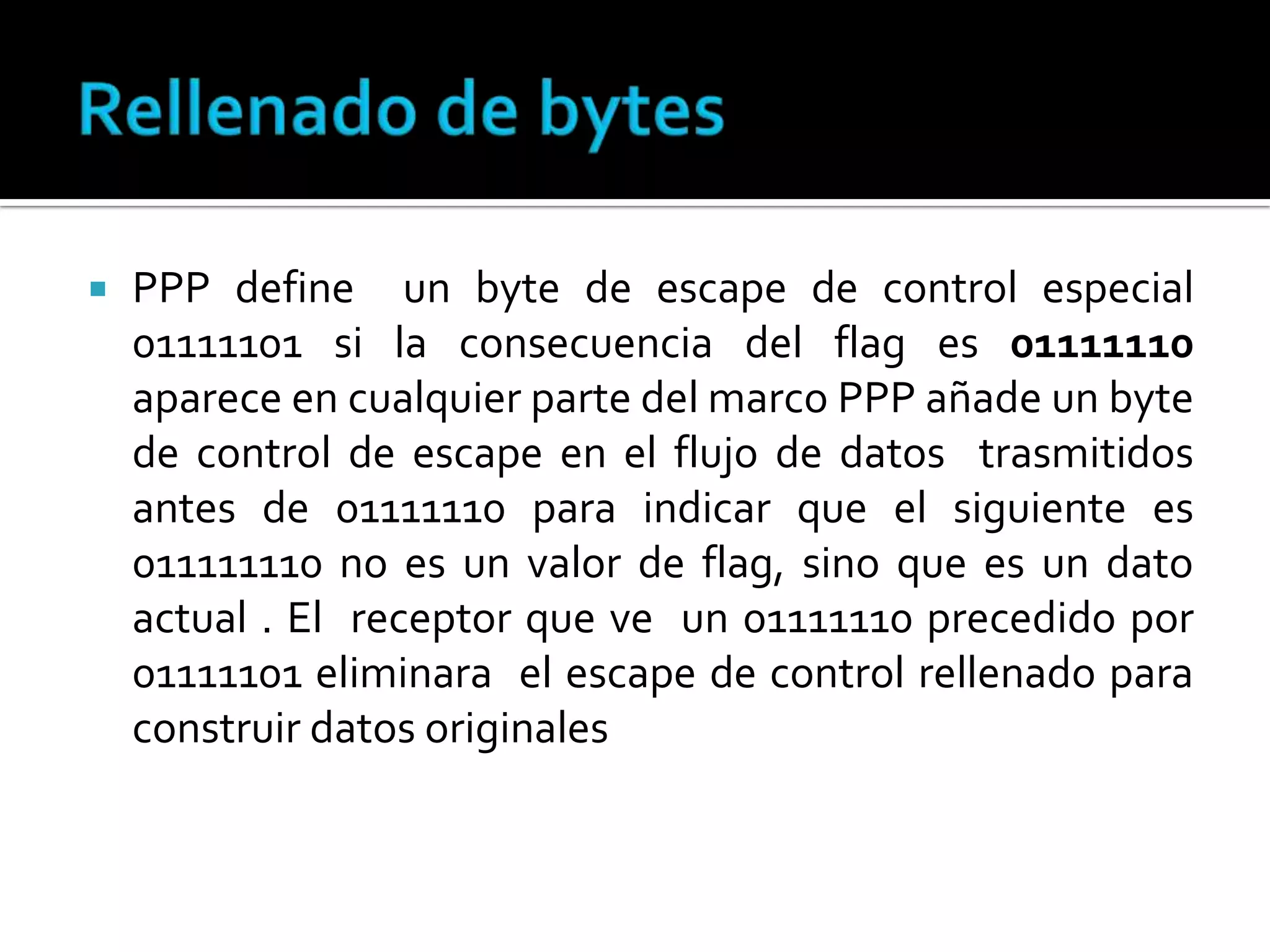 Rellenado de bytesPPP define  un byte de escape de control especial 01111101 si la consecuencia del flag es 01111110 aparece en cualquier parte del marco PPP añade un byte de control de escape en el flujo de datos  trasmitidos antes de 01111110 para indicar que el siguiente es 011111110 no es un valor de flag, sino que es un dato actual . El  receptor que ve  un 01111110 precedido por 01111101 eliminara  el escape de control rellenado para construir datos originales