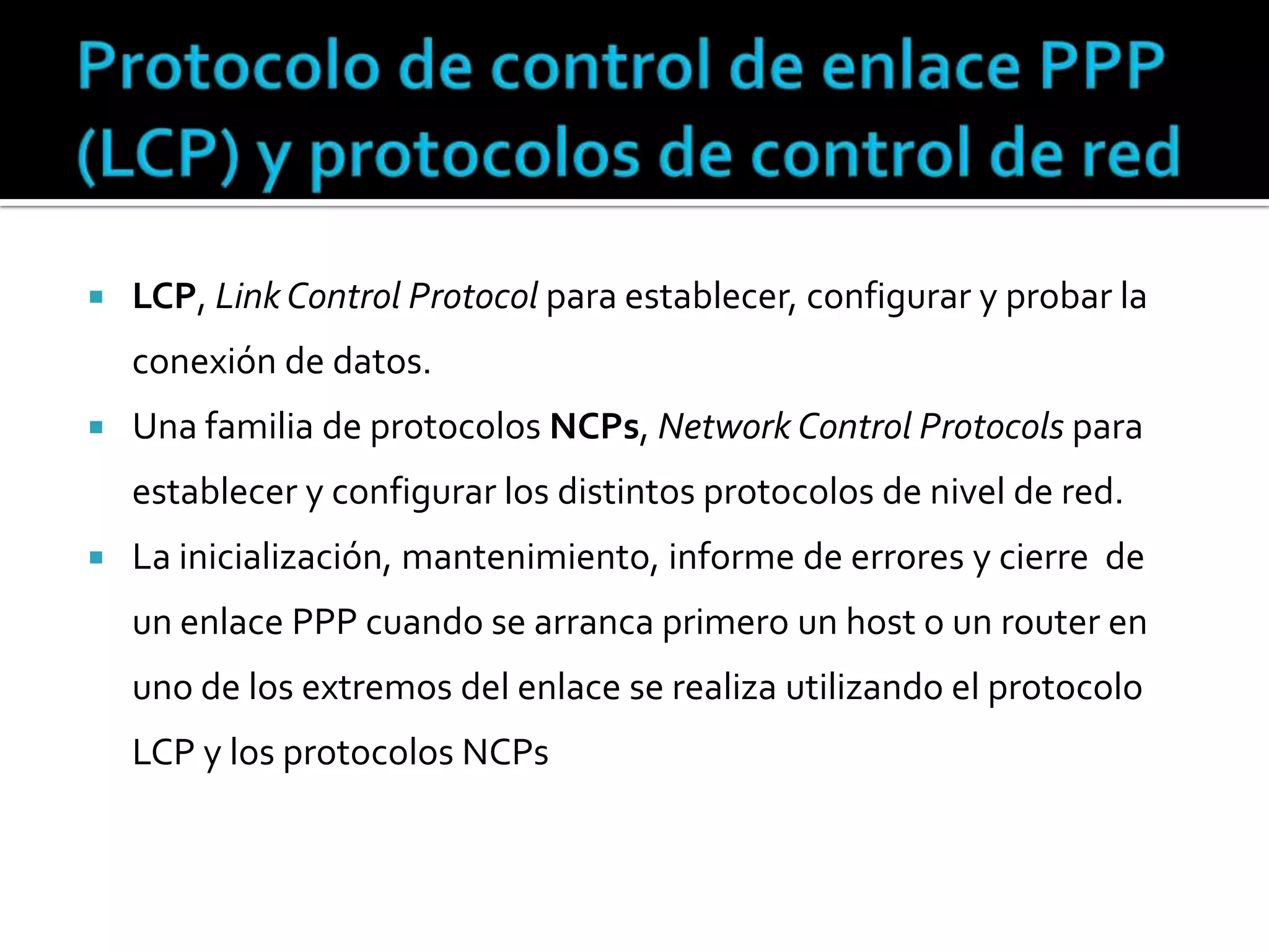 Protocolo de control de enlace PPP (LCP) y protocolos de control de redLCP, Link Control Protocol para establecer, configurar y probar la conexión de datos.Una familia de protocolos NCPs, Network Control Protocols para establecer y configurar los distintos protocolos de nivel de red.La inicialización, mantenimiento, informe de errores y cierre  de un enlace PPP cuando se arranca primero un host o un router en uno de los extremos del enlace se realiza utilizando el protocolo LCP y los protocolos NCPs