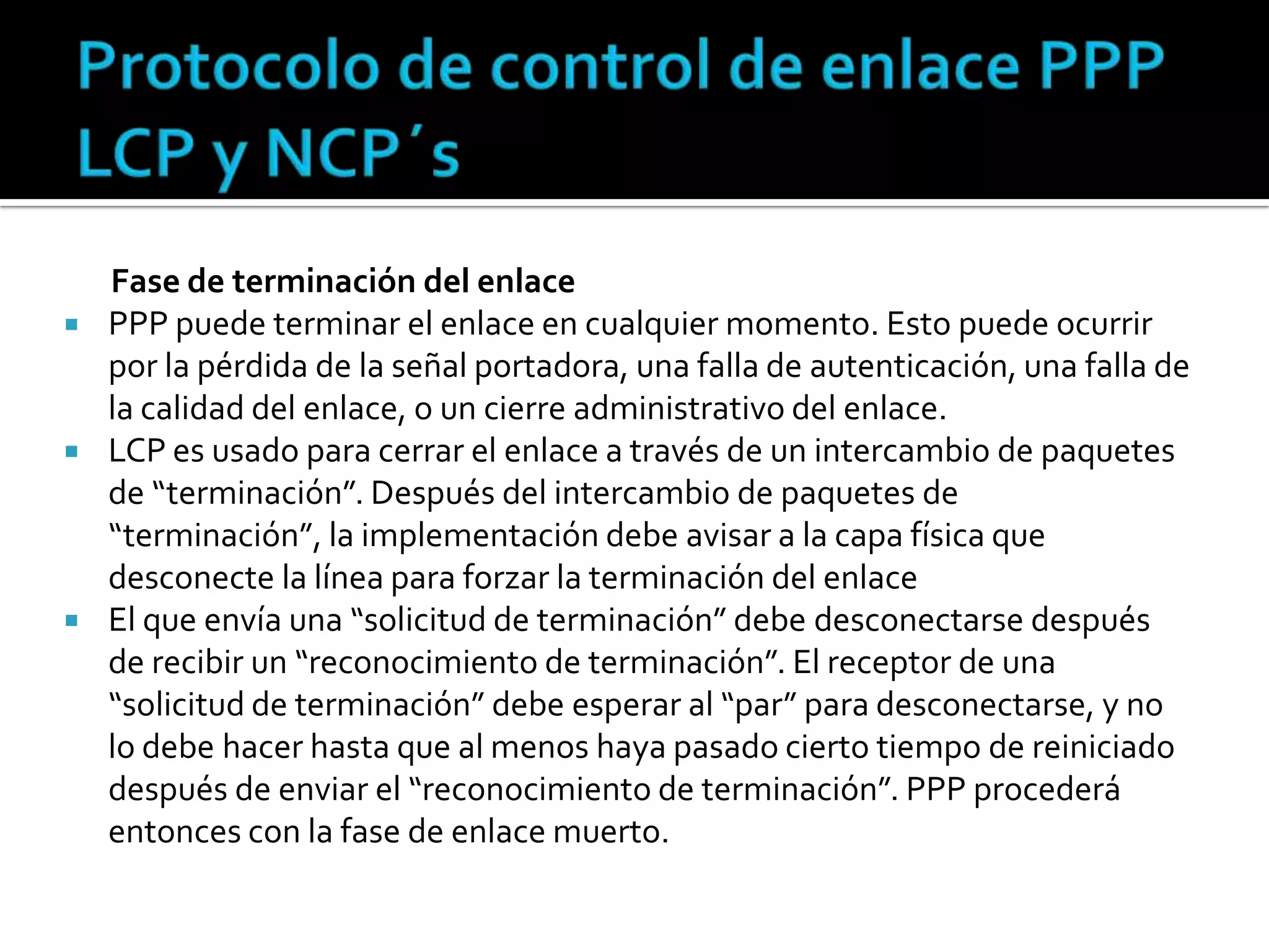 Protocolo de control de enlace PPP LCP y NCP´sFase de terminación del enlacePPP puede terminar el enlace en cualquier momento. Esto puede ocurrir por la pérdida de la señal portadora, una falla de autenticación, una falla de la calidad del enlace, o un cierre administrativo del enlace. LCP es usado para cerrar el enlace a través de un intercambio de paquetes de “terminación”. Después del intercambio de paquetes de “terminación”, la implementación debe avisar a la capa física que desconecte la línea para forzar la terminación del enlaceEl que envía una “solicitud de terminación” debe desconectarse después de recibir un “reconocimiento de terminación”. El receptor de una “solicitud de terminación” debe esperar al “par” para desconectarse, y no lo debe hacer hasta que al menos haya pasado cierto tiempo de reiniciado después de enviar el “reconocimiento de terminación”. PPP procederá entonces con la fase de enlace muerto.