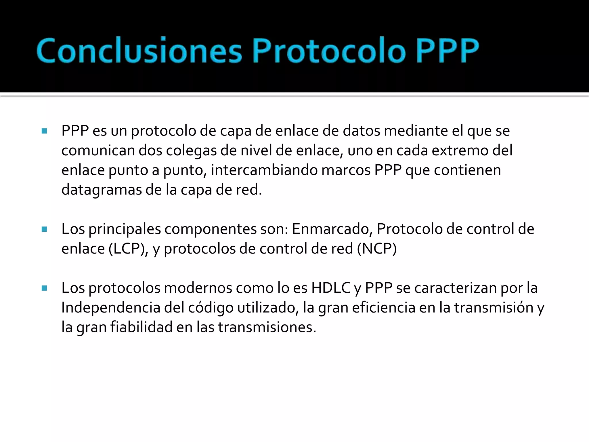 Conclusiones Protocolo PPP PPP es un protocolo de capa de enlace de datos mediante el que se comunican dos colegas de nivel de enlace, uno en cada extremo del enlace punto a punto, intercambiando marcos PPP que contienen datagramas de la capa de red.Los principales componentes son: Enmarcado, Protocolo de control de enlace (LCP), y protocolos de control de red (NCP)Los protocolos modernos como lo es HDLC y PPP se caracterizan por la Independencia del código utilizado, la gran eficiencia en la transmisión y la gran fiabilidad en las transmisiones. 