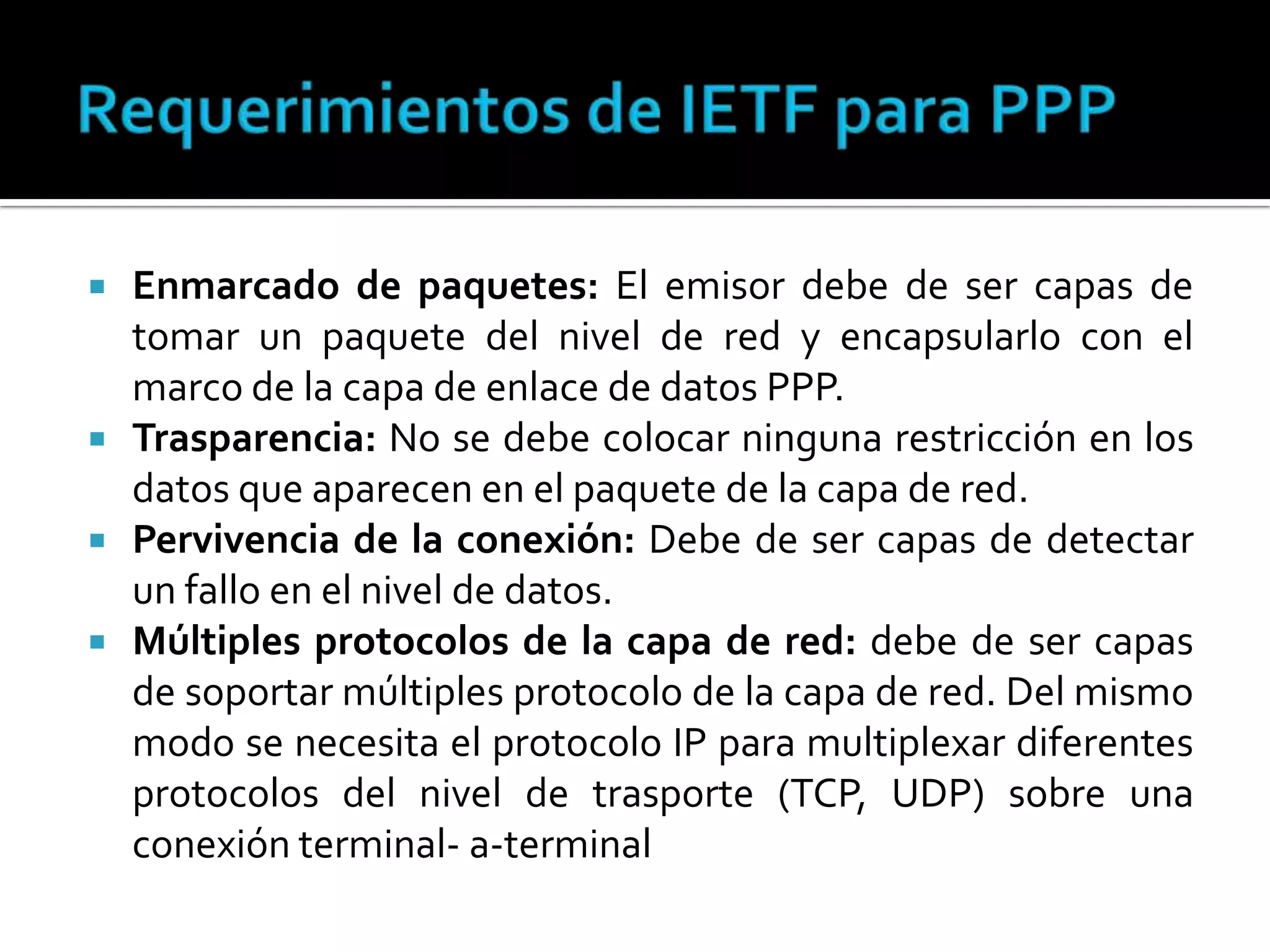Requerimientos de IETF para PPPEnmarcado de paquetes: El emisor debe de ser capas de tomar un paquete del nivel de red y encapsularlo con el marco de la capa de enlace de datos PPP.Trasparencia: No se debe colocar ninguna restricción en los datos que aparecen en el paquete de la capa de red. Pervivencia de la conexión: Debe de ser capas de detectar un fallo en el nivel de datos. Múltiples protocolos de la capa de red: debe de ser capas de soportar múltiples protocolo de la capa de red. Del mismo modo se necesita el protocolo IP para multiplexar diferentes protocolos del nivel de trasporte (TCP, UDP) sobre una conexión terminal- a-terminal  