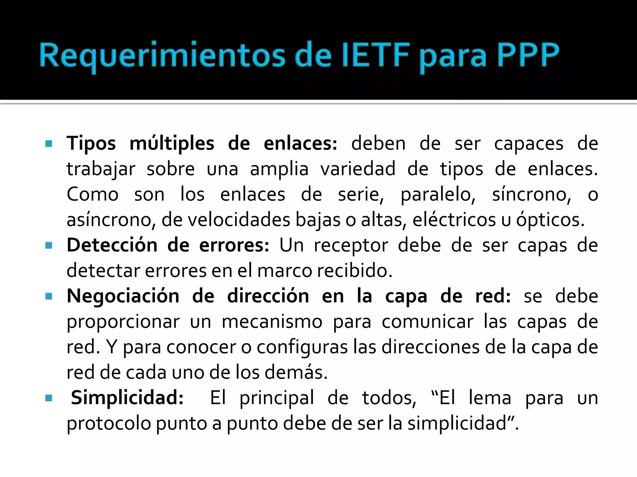 Requerimientos de IETF para PPPTipos múltiples de enlaces: deben de ser capaces de trabajar sobre una amplia variedad de tipos de enlaces. Como son los enlaces de serie, paralelo, síncrono, o asíncrono, de velocidades bajas o altas, eléctricos u ópticos. Detección de errores: Un receptor debe de ser capas de detectar errores en el marco recibido. Negociación de dirección en la capa de red: se debe proporcionar un mecanismo para comunicar las capas de red. Y para conocer o configuras las direcciones de la capa de red de cada uno de los demás.Simplicidad:  El principal de todos, “El lema para un protocolo punto a punto debe de ser la simplicidad”. 