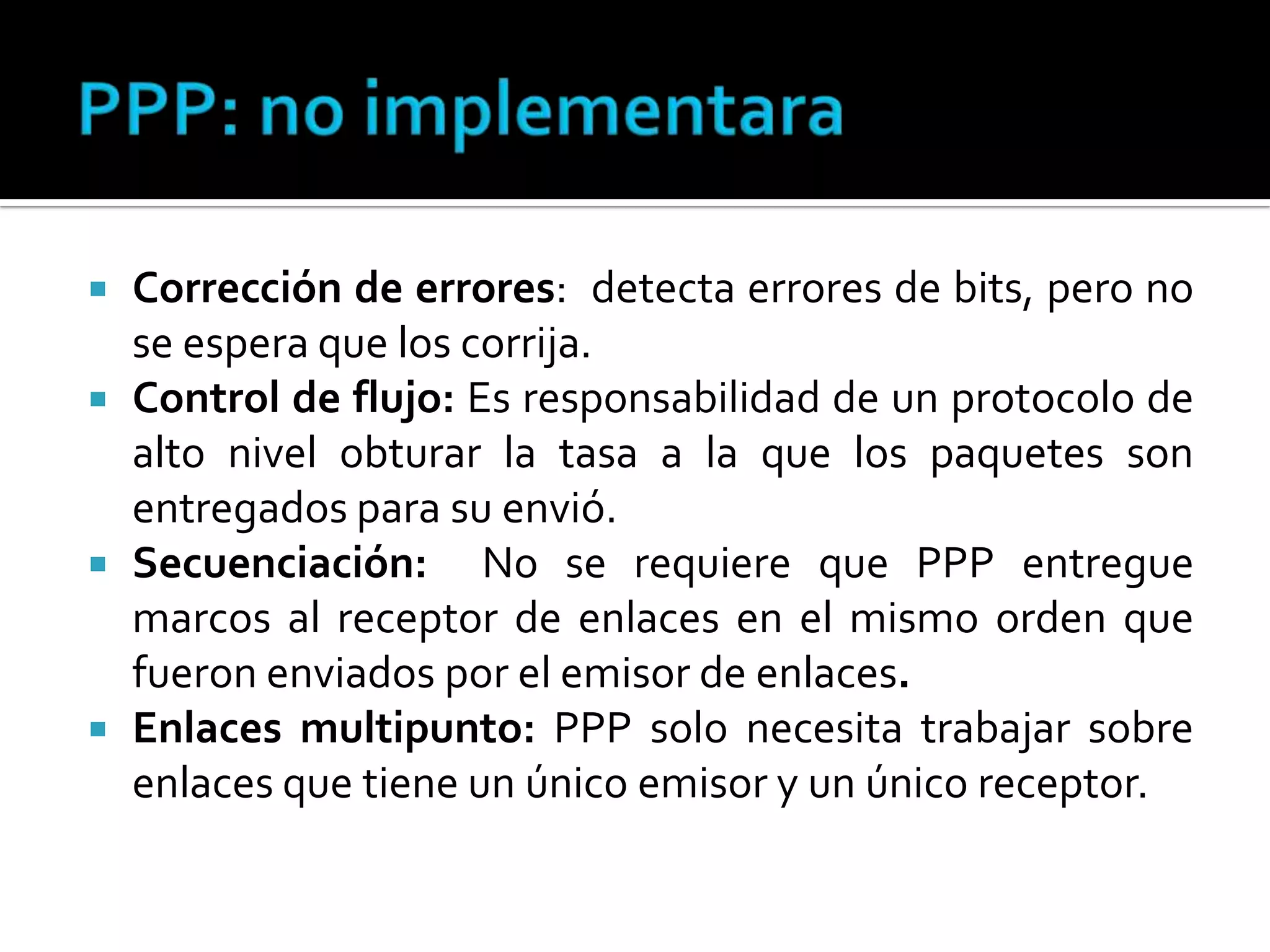 PPP: no implementaraCorrección de errores:  detecta errores de bits, pero no se espera que los corrija.Control de flujo: Es responsabilidad de un protocolo de alto nivel obturar la tasa a la que los paquetes son entregados para su envió.Secuenciación:  No se requiere que PPP entregue marcos al receptor de enlaces en el mismo orden que fueron enviados por el emisor de enlaces. Enlaces multipunto: PPP solo necesita trabajar sobre enlaces que tiene un único emisor y un único receptor. 