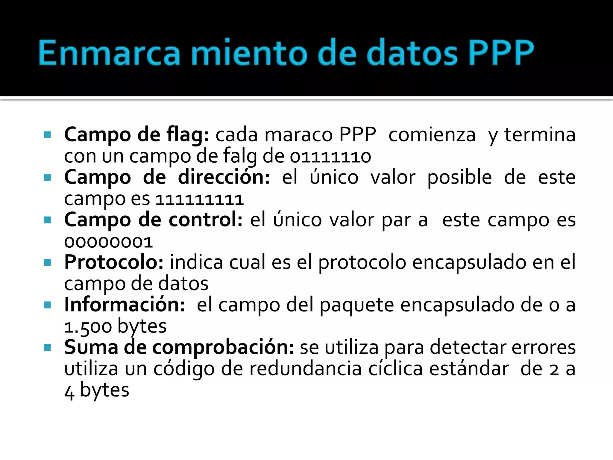 Enmarca miento de datos PPPCampo de flag: cada maraco PPP  comienza  y termina con un campo de falg de 01111110Campo de dirección: el único valor posible de este campo es 111111111Campo de control: el único valor par a  este campo es 00000001Protocolo: indica cual es el protocolo encapsulado en el campo de datosInformación:  el campo del paquete encapsulado de 0 a 1.500 bytesSuma de comprobación: se utiliza para detectar errores utiliza un código de redundancia cíclica estándar  de 2 a 4 bytes
