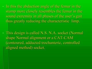 - In this the abduction angle of the femur in theIn this the abduction angle of the femur in the
stump more closely resembles the femur in thestump more closely resembles the femur in the
sound extremity in all phases of the user’s gaitsound extremity in all phases of the user’s gait
thus greatly reducing the characteristic limp.thus greatly reducing the characteristic limp.
- This design is called N.S. N.A. socket (NormalThis design is called N.S. N.A. socket (Normal
shape Normal alignment or a CAT-CAMshape Normal alignment or a CAT-CAM
(contoured, adducted trochanteric, controlled(contoured, adducted trochanteric, controlled
aligned method) socket.aligned method) socket.
 