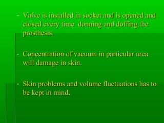 - Valve is installed in socket and is opened andValve is installed in socket and is opened and
closed every time donning and doffing theclosed every time donning and doffing the
prosthesis.prosthesis.
- Concentration of vacuum in particular areaConcentration of vacuum in particular area
will damage in skin.will damage in skin.
- Skin problems and volume fluctuations has toSkin problems and volume fluctuations has to
be kept in mind.be kept in mind.
 