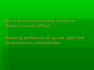 - Has to be donned in standing position soHas to be donned in standing position so
bilateral cases are difficult.bilateral cases are difficult.
- Balancing problems in old age and upper limbBalancing problems in old age and upper limb
dysfunction are contraindication.dysfunction are contraindication.
 