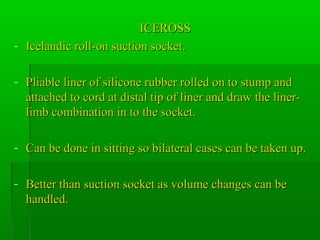 ICEROSSICEROSS
- Icelandic roll-on suction socket.Icelandic roll-on suction socket.
- Pliable liner of silicone rubber rolled on to stump andPliable liner of silicone rubber rolled on to stump and
attached to cord at distal tip of liner and draw the liner-attached to cord at distal tip of liner and draw the liner-
limb combination in to the socket.limb combination in to the socket.
- Can be done in sitting so bilateral cases can be taken up.Can be done in sitting so bilateral cases can be taken up.
- Better than suction socket as volume changes can beBetter than suction socket as volume changes can be
handled.handled.
 