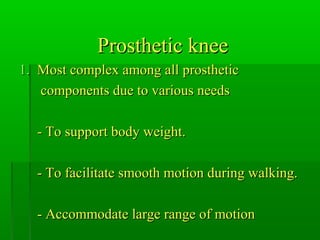 Prosthetic kneeProsthetic knee
1.1. Most complex among all prostheticMost complex among all prosthetic
components due to various needscomponents due to various needs
- To support body weight.- To support body weight.
- To facilitate smooth motion during walking.- To facilitate smooth motion during walking.
- Accommodate large range of motion- Accommodate large range of motion
 