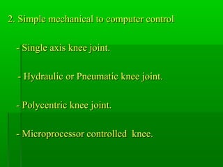 2. Simple mechanical to computer control2. Simple mechanical to computer control
- Single axis knee joint.- Single axis knee joint.
- Hydraulic or Pneumatic knee joint.- Hydraulic or Pneumatic knee joint.
- Polycentric knee joint.- Polycentric knee joint.
- Microprocessor controlled knee.- Microprocessor controlled knee.
 