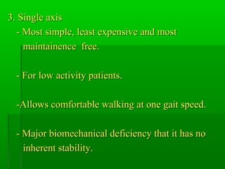 3. Single axis3. Single axis
- Most simple, least expensive and most- Most simple, least expensive and most
maintainence free.maintainence free.
- For low activity patients.- For low activity patients.
-Allows comfortable walking at one gait speed.-Allows comfortable walking at one gait speed.
- Major biomechanical deficiency that it has no- Major biomechanical deficiency that it has no
inherent stability.inherent stability.
 