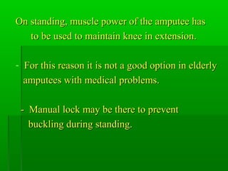 On standing, muscle power of the amputee hasOn standing, muscle power of the amputee has
to be used to maintain knee in extension.to be used to maintain knee in extension.
- For this reason it is not a good option in elderlyFor this reason it is not a good option in elderly
amputees with medical problems.amputees with medical problems.
- Manual lock may be there to prevent- Manual lock may be there to prevent
buckling during standing.buckling during standing.
 