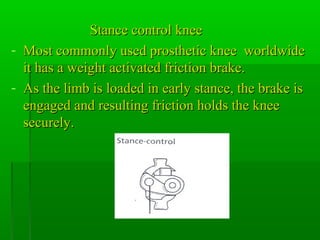 Stance control kneeStance control knee
- Most commonly used prosthetic knee worldwideMost commonly used prosthetic knee worldwide
it has a weight activated friction brake.it has a weight activated friction brake.
- As the limb is loaded in early stance, the brake isAs the limb is loaded in early stance, the brake is
engaged and resulting friction holds the kneeengaged and resulting friction holds the knee
securely.securely.
 