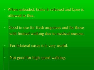 - When unloaded, brake is released and knee isWhen unloaded, brake is released and knee is
allowed to flex.allowed to flex.
- Good to use for fresh amputees and for thoseGood to use for fresh amputees and for those
with limited walking due to medical reasons.with limited walking due to medical reasons.
- For bilateral cases it is very useful.For bilateral cases it is very useful.
- Not good for high speed walking.Not good for high speed walking.
 