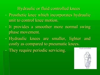 Hydraulic or fluid controlled kneesHydraulic or fluid controlled knees
- Prosthetic knee which incorporates hydraulicProsthetic knee which incorporates hydraulic
unit to control knee motion.unit to control knee motion.
- It provides a smoother more normal swingIt provides a smoother more normal swing
phase movement.phase movement.
- Hydraulic knees are smaller, lighter andHydraulic knees are smaller, lighter and
costly as compared to pneumatic knees.costly as compared to pneumatic knees.
- They require periodic servicing.They require periodic servicing.
 