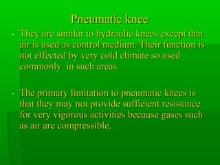 Pneumatic kneePneumatic knee
- They are similar to hydraulic knees except thatThey are similar to hydraulic knees except that
air is used as control medium. Their function isair is used as control medium. Their function is
not effected by very cold climate so usednot effected by very cold climate so used
commonly in such areas.commonly in such areas.
- The primary limitation to pneumatic knees isThe primary limitation to pneumatic knees is
that they may not provide sufficient resistancethat they may not provide sufficient resistance
for very vigorous activities because gases suchfor very vigorous activities because gases such
as air are compressible.as air are compressible.
 