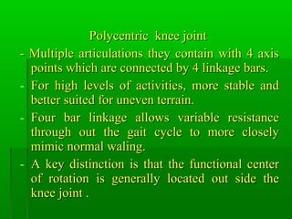 Polycentric knee jointPolycentric knee joint
- Multiple articulations they contain with 4 axis- Multiple articulations they contain with 4 axis
points which are connected by 4 linkage bars.points which are connected by 4 linkage bars.
- For high levels of activities, more stable andFor high levels of activities, more stable and
better suited for uneven terrain.better suited for uneven terrain.
- Four bar linkage allows variable resistanceFour bar linkage allows variable resistance
through out the gait cycle to more closelythrough out the gait cycle to more closely
mimic normal waling.mimic normal waling.
- A key distinction is that the functional centerA key distinction is that the functional center
of rotation is generally located out side theof rotation is generally located out side the
knee joint .knee joint .
 