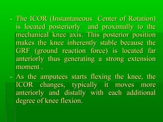 - The ICOR (Instantaneous Center of Rotation)The ICOR (Instantaneous Center of Rotation)
is located posteriorly and proximally to theis located posteriorly and proximally to the
mechanical knee axis. This posterior positionmechanical knee axis. This posterior position
makes the knee inherently stable because themakes the knee inherently stable because the
GRF (ground reaction force) is located farGRF (ground reaction force) is located far
anteriorly thus generating a strong extensionanteriorly thus generating a strong extension
moment .moment .
- As the amputees starts flexing the knee, theAs the amputees starts flexing the knee, the
ICOR changes, typically it moves moreICOR changes, typically it moves more
anteriorly and distally with each additionalanteriorly and distally with each additional
degree of knee flexion.degree of knee flexion.
 