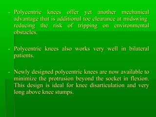 - Polycentric knees offer yet another mechanicalPolycentric knees offer yet another mechanical
advantage that is additional toe clearance at midswingadvantage that is additional toe clearance at midswing
reducing the risk of tripping on environmentalreducing the risk of tripping on environmental
obstacles.obstacles.
- Polycentric knees also works very well in bilateralPolycentric knees also works very well in bilateral
patients.patients.
- Newly designed polycentric knees are now available toNewly designed polycentric knees are now available to
minimize the protrusion beyond the socket in flexion.minimize the protrusion beyond the socket in flexion.
This design is ideal for knee disarticulation and veryThis design is ideal for knee disarticulation and very
long above knee stumps.long above knee stumps.
 