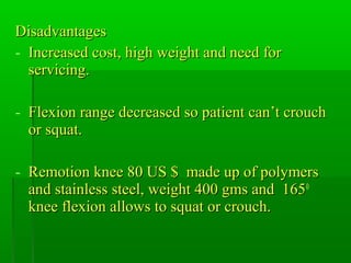 DisadvantagesDisadvantages
- Increased cost, high weight and need forIncreased cost, high weight and need for
servicing.servicing.
- Flexion range decreased so patient can’t crouchFlexion range decreased so patient can’t crouch
or squat.or squat.
- Remotion knee 80 US $ made up of polymersRemotion knee 80 US $ made up of polymers
and stainless steel, weight 400 gms and 165and stainless steel, weight 400 gms and 1650
knee flexion allows to squat or crouch.knee flexion allows to squat or crouch.
 