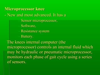Microprocessor kneeMicroprocessor knee
- New and most advanced. It has a- New and most advanced. It has a
- Sensor microprocessor,Sensor microprocessor,
- Software,Software,
- Resistance systemResistance system
- Battery.Battery.
The knees internal computer (theThe knees internal computer (the
microprocessor) controls an internal fluid whichmicroprocessor) controls an internal fluid which
may be hydraulic or pneumatic microprocessor,may be hydraulic or pneumatic microprocessor,
monitors each phase of gait cycle using a seriesmonitors each phase of gait cycle using a series
of sensors.of sensors.
 