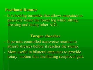 Positional RotatorPositional Rotator
–– It is locking turntable that allows amputees toIt is locking turntable that allows amputees to
passively rotate the lower leg while sitting,passively rotate the lower leg while sitting,
dressing and doing other ADL.dressing and doing other ADL.
Torque absorberTorque absorber
–– It permits controlled transverse rotation toIt permits controlled transverse rotation to
absorb stresses before it reaches the stump.absorb stresses before it reaches the stump.
- More useful in bilateral amputees to provideMore useful in bilateral amputees to provide
rotary motion thus facilitating reciprocal gait.rotary motion thus facilitating reciprocal gait.
 