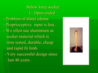 Below knee socketBelow knee socket
1. Open ended1. Open ended
- Problem of distal edema- Problem of distal edema
- Proprioceptive input is less- Proprioceptive input is less
- We often use aluminium as- We often use aluminium as
socket material which issocket material which is
time tested, durable, cheaptime tested, durable, cheap
and rapid fit limb.and rapid fit limb.
- Very successful design since- Very successful design since
last 40 years.last 40 years.
 