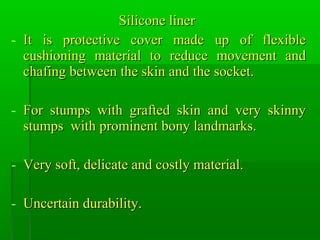 Silicone linerSilicone liner
- It is protective cover made up of flexibleIt is protective cover made up of flexible
cushioning material to reduce movement andcushioning material to reduce movement and
chafing between the skin and the socket.chafing between the skin and the socket.
- For stumps with grafted skin and very skinnyFor stumps with grafted skin and very skinny
stumps with prominent bony landmarks.stumps with prominent bony landmarks.
- Very soft, delicate and costly material.Very soft, delicate and costly material.
- Uncertain durability.Uncertain durability.
 