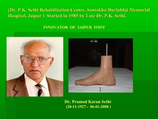 (Dr. P.K. Sethi Rehabilitation Centre, Santokba Durlabhji Memorial(Dr. P.K. Sethi Rehabilitation Centre, Santokba Durlabhji Memorial
Hospital, Jaipur ) Started in 1985 by Late Dr. P.K. Sethi.Hospital, Jaipur ) Started in 1985 by Late Dr. P.K. Sethi.
INNOVATOR OF JAIPUR FOOT
Dr. Pramod Karan Sethi
(28-11-1927 - 06-01-2008 )
 