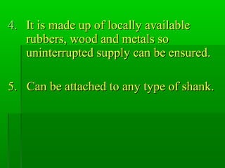 4.4. It is made up of locally availableIt is made up of locally available
rubbers, wood and metals sorubbers, wood and metals so
uninterrupted supply can be ensured.uninterrupted supply can be ensured.
5. Can be attached to any type of shank.5. Can be attached to any type of shank.
 
