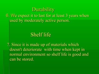 DurabilityDurability
6. W6. We expect it to last for at least 3 years whene expect it to last for at least 3 years when
used by moderately active person.used by moderately active person.
Shelf lifeShelf life
7. Since it is made up of materials which7. Since it is made up of materials which
doesn't deteriorate with time when kept indoesn't deteriorate with time when kept in
normal environment so shelf life is good andnormal environment so shelf life is good and
can be stored.can be stored.
 
