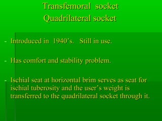 Transfemoral socketTransfemoral socket
Quadrilateral socketQuadrilateral socket
- Introduced in 1940’s. Still in use.Introduced in 1940’s. Still in use.
- Has comfort and stability problem.Has comfort and stability problem.
- Ischial seat at horizontal brim serves as seat forIschial seat at horizontal brim serves as seat for
ischial tuberosity and the user’s weight isischial tuberosity and the user’s weight is
transferred to the quadrilateral socket through it.transferred to the quadrilateral socket through it.
 
