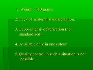 1. Weight 850 grams1. Weight 850 grams
2. Lack of material standardization.2. Lack of material standardization.
3. Labor intensive fabrication (non3. Labor intensive fabrication (non
standardized).standardized).
4. Available only in one colour.4. Available only in one colour.
5. Quality control in such a situation is not5. Quality control in such a situation is not
possible.possible.
 