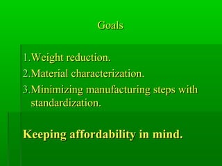 GoalsGoals
1.1.Weight reduction.Weight reduction.
2.2.Material characterization.Material characterization.
3.3.Minimizing manufacturing steps withMinimizing manufacturing steps with
standardization.standardization.
Keeping affordability in mind.Keeping affordability in mind.
 