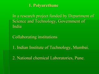 1. Polyurethane1. Polyurethane
In a research project funded by Department ofIn a research project funded by Department of
Science and Technology, Government ofScience and Technology, Government of
IndiaIndia
Collaborating institutionsCollaborating institutions
1. Indian Institute of Technology, Mumbai.1. Indian Institute of Technology, Mumbai.
2. National chemical Laboratories, Pune.2. National chemical Laboratories, Pune.
 