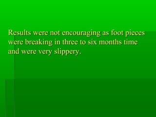 Results were not encouraging as foot piecesResults were not encouraging as foot pieces
were breaking in three to six months timewere breaking in three to six months time
and were very slippery.and were very slippery.
 