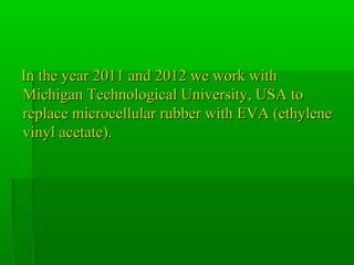 In the year 2011 and 2012 we work withIn the year 2011 and 2012 we work with
Michigan Technological University, USA toMichigan Technological University, USA to
replace microcellular rubber with EVA (ethylenereplace microcellular rubber with EVA (ethylene
vinyl acetate).vinyl acetate).
 