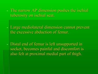 - The narrow AP dimension pushes the ischialThe narrow AP dimension pushes the ischial
tuberosity on ischial seat.tuberosity on ischial seat.
- Large mediolateral dimension cannot preventLarge mediolateral dimension cannot prevent
the excessive abduction of femur.the excessive abduction of femur.
- Distal end of femur is left unsupported inDistal end of femur is left unsupported in
socket, becomes painful and discomfort issocket, becomes painful and discomfort is
also felt at proximal medial part of thigh.also felt at proximal medial part of thigh.
 