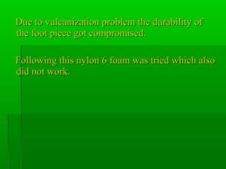 Due to vulcanization problem the durability ofDue to vulcanization problem the durability of
the foot piece got compromised.the foot piece got compromised.
Following this nylon 6 foam was tried which alsoFollowing this nylon 6 foam was tried which also
did not work.did not work.
 