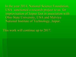 In the year 2014, National Science Foundation,In the year 2014, National Science Foundation,
USA sanctioned a research project to us forUSA sanctioned a research project to us for
improvisation of Jaipur foot in association withimprovisation of Jaipur foot in association with
Ohio State University, USA and MalviyaOhio State University, USA and Malviya
National Institute of Technology, Jaipur.National Institute of Technology, Jaipur.
This work will continue up to 2017.This work will continue up to 2017.
 