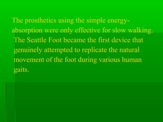 The prosthetics using the simple energy-
absorption were only effective for slow walking.
The Seattle Foot became the first device that
genuinely attempted to replicate the natural
movement of the foot during various human
gaits.
 