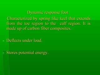 Dynamic response footDynamic response foot
Characterized by spring like keel that extendsCharacterized by spring like keel that extends
from the toe region to the calf region. It isfrom the toe region to the calf region. It is
made up of carbon fiber composites.made up of carbon fiber composites.
- Deflects under load.Deflects under load.
- Stores potential energy.Stores potential energy.
 