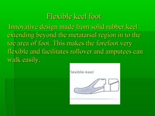 Flexible keel footFlexible keel foot
Innovative design made from solid rubber keelInnovative design made from solid rubber keel
extending beyond the metatarsal region in to theextending beyond the metatarsal region in to the
toe area of foot. This makes the forefoot verytoe area of foot. This makes the forefoot very
flexible and facilitates rollover and amputees canflexible and facilitates rollover and amputees can
walk easily.walk easily.
 