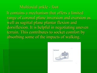 Multiaxial ankle - footMultiaxial ankle - foot
It contains a mechanism that offers a limitedIt contains a mechanism that offers a limited
range of coronal plane inversion and eversion asrange of coronal plane inversion and eversion as
well as sagittal plane plantar flexion andwell as sagittal plane plantar flexion and
dorsiflexion. It is helpful in negotiating unevendorsiflexion. It is helpful in negotiating uneven
terrain. This contributes to socket comfort byterrain. This contributes to socket comfort by
absorbing some of the impacts of walking.absorbing some of the impacts of walking.
 