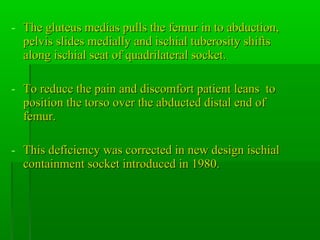 - The gluteus medias pulls the femur in to abduction,The gluteus medias pulls the femur in to abduction,
pelvis slides medially and ischial tuberosity shiftspelvis slides medially and ischial tuberosity shifts
along ischial seat of quadrilateral socket.along ischial seat of quadrilateral socket.
- To reduce the pain and discomfort patient leans toTo reduce the pain and discomfort patient leans to
position the torso over the abducted distal end ofposition the torso over the abducted distal end of
femur.femur.
- This deficiency was corrected in new design ischialThis deficiency was corrected in new design ischial
containment socket introduced in 1980.containment socket introduced in 1980.
 