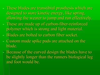 - These blades are transtibial prosthesis which areThese blades are transtibial prosthesis which are
designed to store kinetic energy, like spring,designed to store kinetic energy, like spring,
allowing the wearer to jump and run effectively.allowing the wearer to jump and run effectively.
- These are made up of carbon-fiber-reinforcedThese are made up of carbon-fiber-reinforced
polymer which is strong and light material.polymer which is strong and light material.
- Blades are bolted to carbon fiber socket.Blades are bolted to carbon fiber socket.
- Custom made spike pads are attached on theCustom made spike pads are attached on the
blade.blade.
- Because of the curved design the blades have toBecause of the curved design the blades have to
be slightly longer than the runners biological legbe slightly longer than the runners biological leg
and foot would be.and foot would be.
 