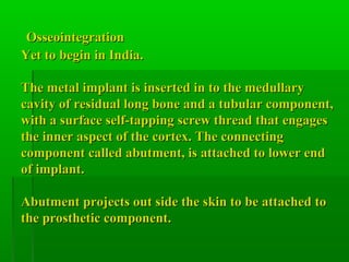 OsseointegrationOsseointegration
Yet to begin in India.Yet to begin in India.
The metal implant is inserted in to the medullaryThe metal implant is inserted in to the medullary
cavity of residual long bone and a tubular component,cavity of residual long bone and a tubular component,
with a surface self-tapping screw thread that engageswith a surface self-tapping screw thread that engages
the inner aspect of the cortex. The connectingthe inner aspect of the cortex. The connecting
component called abutment, is attached to lower endcomponent called abutment, is attached to lower end
of implant.of implant.
Abutment projects out side the skin to be attached toAbutment projects out side the skin to be attached to
the prosthetic component.the prosthetic component.
 