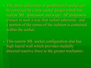 - The above deficiency of quadrilateral socket canThe above deficiency of quadrilateral socket can
be corrected by a new socket design which hasbe corrected by a new socket design which has
narrow ML dimension and wider AP dimensionnarrow ML dimension and wider AP dimension
chosen in such a way that ischial tuberosity andchosen in such a way that ischial tuberosity and
a portion of the ramus of the ischium is containeda portion of the ramus of the ischium is contained
within the socket.within the socket.
- This narrow ML socket configuration also hasThis narrow ML socket configuration also has
high lateral wall which provides mediallyhigh lateral wall which provides medially
directed reactive force to the greater trochanter.directed reactive force to the greater trochanter.
 