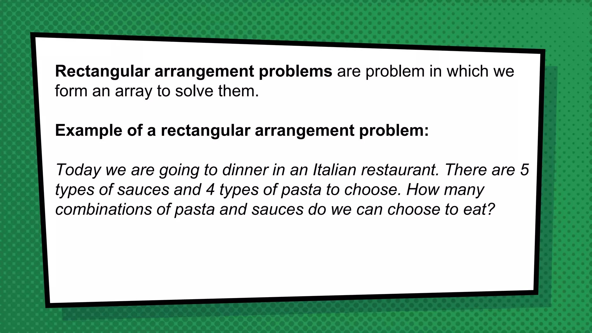 Rectangular arrangement problems are problem in which we
form an array to solve them.
Example of a rectangular arrangement problem:
Today we are going to dinner in an Italian restaurant. There are 5
types of sauces and 4 types of pasta to choose. How many
combinations of pasta and sauces do we can choose to eat?
 